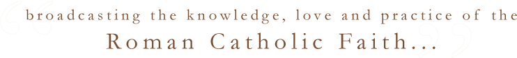 broadcasting the knowledge, love and practice of the Roman Catholic Faith...